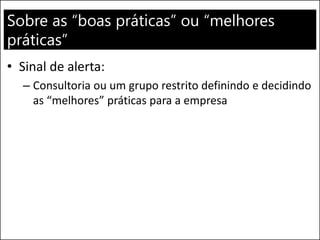 Sobre as “boas práticas” ou “melhores
práticas”
• Sinal de alerta:
– Consultoria ou um grupo restrito definindo e decidindo
as “melhores” práticas para a empresa
 