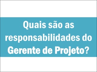 Quais são as
responsabilidades do
Gerente de Projeto?
 