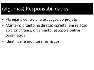 (algumas) Responsabilidades
• Planejar e controlar a execução do projeto
• Manter o projeto na direção correta (em relação
ao cronograma, orçamento, escopo e outros
parâmetros)
• Identificar e monitorar os riscos
 
