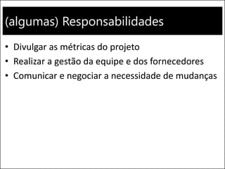 (algumas) Responsabilidades
• Divulgar as métricas do projeto
• Realizar a gestão da equipe e dos fornecedores
• Comunicar e negociar a necessidade de mudanças
 
