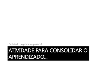 ATIVIDADE PARA CONSOLIDAR O
APRENDIZADO...
Evoluindo no primeiro projeto!
 