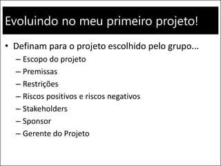 Evoluindo no meu primeiro projeto!
• Definam para o projeto escolhido pelo grupo...
– Escopo do projeto
– Premissas
– Restrições
– Riscos positivos e riscos negativos
– Stakeholders
– Sponsor
– Gerente do Projeto
 