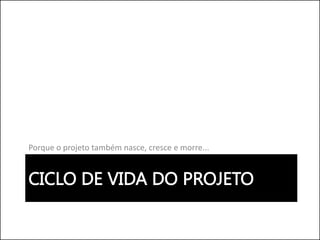 CICLO DE VIDA DO PROJETO
Porque o projeto também nasce, cresce e morre...
 