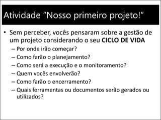 Atividade “Nosso primeiro projeto!”
• Sem perceber, vocês pensaram sobre a gestão de
um projeto considerando o seu CICLO DE VIDA
– Por onde irão começar?
– Como farão o planejamento?
– Como será a execução e o monitoramento?
– Quem vocês envolverão?
– Como farão o encerramento?
– Quais ferramentas ou documentos serão gerados ou
utilizados?
 