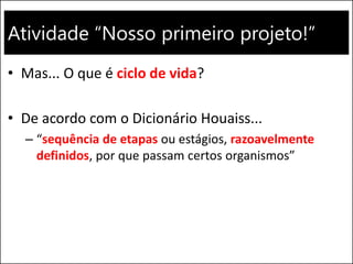 Atividade “Nosso primeiro projeto!”
• Mas... O que é ciclo de vida?
• De acordo com o Dicionário Houaiss...
– “sequência de etapas ou estágios, razoavelmente
definidos, por que passam certos organismos”
 