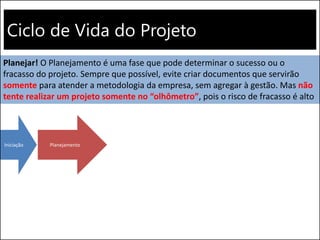Ciclo de Vida do Projeto
Iniciação Planejamento
Planejar! O Planejamento é uma fase que pode determinar o sucesso ou o
fracasso do projeto. Sempre que possível, evite criar documentos que servirão
somente para atender a metodologia da empresa, sem agregar à gestão. Mas não
tente realizar um projeto somente no “olhômetro”, pois o risco de fracasso é alto
 