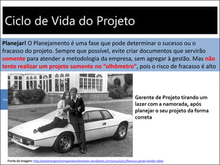 Ciclo de Vida do Projeto
Iniciação Planejamento
Planejar! O Planejamento é uma fase que pode determinar o sucesso ou o
fracasso do projeto. Sempre que possível, evite criar documentos que servirão
somente para atender a metodologia da empresa, sem agregar à gestão. Mas não
tente realizar um projeto somente no “olhômetro”, pois o risco de fracasso é alto
Fonte da imagem: http://autotransportcompaniesandreviews.wordpress.com/2012/10/12/famous-james-bonds-rides/
Gerente de Projeto tirando um
lazer com a namorada, após
planejar o seu projeto da forma
correta
 