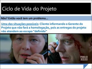 Ciclo de Vida do Projeto
Execução
Monitoramento
Encerram
ento
Iniciação Planejamento
Não? Então você tem um problema...
Uma das situações possíveis: Cliente informando o Gerente do
Projeto que não fará a homologação, pois as entregas do projeto
não atendem ao escopo “definido”
 