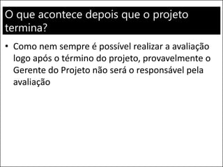 O que acontece depois que o projeto
termina?
• Como nem sempre é possível realizar a avaliação
logo após o término do projeto, provavelmente o
Gerente do Projeto não será o responsável pela
avaliação
 