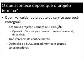 O que acontece depois que o projeto
termina?
• Quem vai cuidar do produto ou serviço que você
entregou?
– Acabou o projeto? Começa a OPERAÇÃO!
• Operação: Dia a dia para manter o produto ou o serviço
disponíveis
– Transferência de conhecimento
– Definição de SLAs, procedimentos e grupos
solucionadores
 