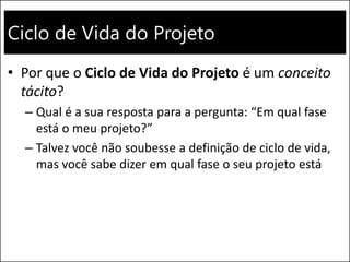 Ciclo de Vida do Projeto
• Por que o Ciclo de Vida do Projeto é um conceito
tácito?
– Qual é a sua resposta para a pergunta: “Em qual fase
está o meu projeto?”
– Talvez você não soubesse a definição de ciclo de vida,
mas você sabe dizer em qual fase o seu projeto está
 