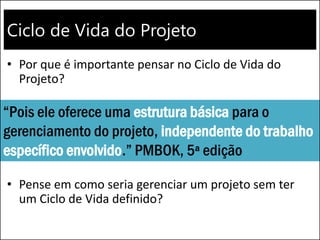 Ciclo de Vida do Projeto
• Por que é importante pensar no Ciclo de Vida do
Projeto?
• Pense em como seria gerenciar um projeto sem ter
um Ciclo de Vida definido?
“Pois ele oferece uma estrutura básica para o
gerenciamento do projeto, independente do trabalho
específico envolvido.” PMBOK, 5ª edição
 