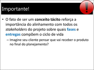 Importante!
• O fato de ser um conceito tácito reforça a
importância do alinhamento com todos os
stakeholders do projeto sobre quais fases e
entregas compõem o ciclo de vida
– Imagine seu cliente pensar que vai receber o produto
no final do planejamento?
 