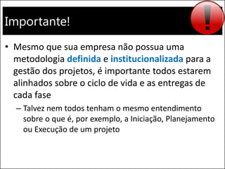 Importante!
• Mesmo que sua empresa não possua uma
metodologia definida e institucionalizada para a
gestão dos projetos, é importante todos estarem
alinhados sobre o ciclo de vida e as entregas de
cada fase
– Talvez nem todos tenham o mesmo entendimento
sobre o que é, por exemplo, a Iniciação, Planejamento
ou Execução de um projeto
 