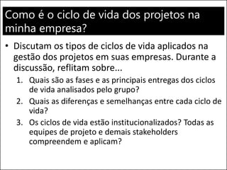 Como é o ciclo de vida dos projetos na
minha empresa?
• Discutam os tipos de ciclos de vida aplicados na
gestão dos projetos em suas empresas. Durante a
discussão, reflitam sobre...
1. Quais são as fases e as principais entregas dos ciclos
de vida analisados pelo grupo?
2. Quais as diferenças e semelhanças entre cada ciclo de
vida?
3. Os ciclos de vida estão institucionalizados? Todas as
equipes de projeto e demais stakeholders
compreendem e aplicam?
 