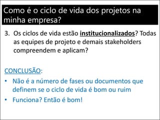 Como é o ciclo de vida dos projetos na
minha empresa?
3. Os ciclos de vida estão institucionalizados? Todas
as equipes de projeto e demais stakeholders
compreendem e aplicam?
CONCLUSÃO:
• Não é a número de fases ou documentos que
definem se o ciclo de vida é bom ou ruim
• Funciona? Então é bom!
 