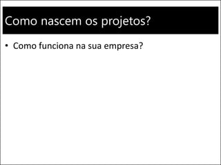 Como nascem os projetos?
• Como funciona na sua empresa?
 