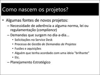 Como nascem os projetos?
• Algumas fontes de novos projetos:
– Necessidade de aderência a alguma norma, lei ou
regulamentação (compliance)
– Demandas que surgem no dia-a-dia...
• Solicitações no Service Desk
• Processo de Gestão de Demandas de Projetos
• Fusões e aquisições
• Alguém que tenha acordado com uma ideia “brilhante”
• Etc.
– Planejamento Estratégico
 