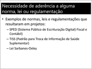 Necessidade de aderência a alguma
norma, lei ou regulamentação
• Exemplos de normas, leis e regulamentações que
resultaram em projetos:
– SPED (Sistema Público de Escrituração Digital) Fiscal e
Contábil)
– TISS (Padrão para Troca de Informação de Saúde
Suplementar)
– Lei Sarbanes-Oxley
 