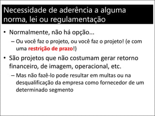 Necessidade de aderência a alguma
norma, lei ou regulamentação
• Normalmente, não há opção...
– Ou você faz o projeto, ou você faz o projeto! (e com
uma restrição de prazo!)
• São projetos que não costumam gerar retorno
financeiro, de imagem, operacional, etc.
– Mas não fazê-lo pode resultar em multas ou na
desqualificação da empresa como fornecedor de um
determinado segmento
 