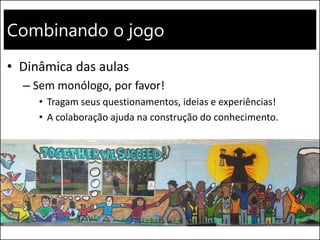 Combinando o jogo
• Dinâmica das aulas
– Sem monólogo, por favor!
• Tragam seus questionamentos, ideias e experiências!
• A colaboração ajuda na construção do conhecimento.
 