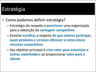Estratégia
• Como podemos definir estratégia?
– Estratégia diz respeito a posicionar uma organização
para a obtenção de vantagem competitiva
– Envolve escolhas a respeito de que setores participar,
quais produtos e serviços oferecer e como alocar
recursos corporativos
– Seu objetivo principal é criar valor para acionistas e
outros stakeholders ao proporcionar valor para o
cliente
 