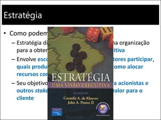 Estratégia
• Como podemos definir estratégia?
– Estratégia diz respeito a posicionar uma organização
para a obtenção de vantagem competitiva
– Envolve escolhas a respeito de que setores participar,
quais produtos e serviços oferecer e como alocar
recursos corporativos
– Seu objetivo principal é criar valor para acionistas e
outros stakeholders ao proporcionar valor para o
cliente
 