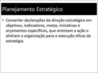 Planejamento Estratégico
• Converter declarações da direção estratégica em
objetivos, indicadores, metas, iniciativas e
orçamentos específicos, que orientam a ação e
alinham a organização para a execução eficaz da
estratégia
 