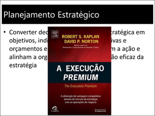 Planejamento Estratégico
• Converter declarações da direção estratégica em
objetivos, indicadores, metas, iniciativas e
orçamentos específicos, que orientam a ação e
alinham a organização para a execução eficaz da
estratégia
 