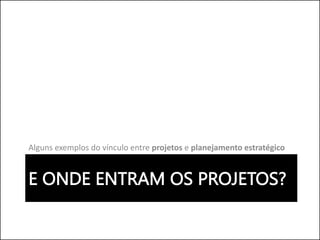 E ONDE ENTRAM OS PROJETOS?
Alguns exemplos do vínculo entre projetos e planejamento estratégico
 