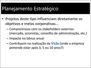 Planejamento Estratégico
• Projetos deste tipo influenciam diretamente os
objetivos e metas corporativas...
– Compromissos com os stakeholders externos
(mercado, acionistas, conselho de administração, etc.)
– Impacto no bônus anual
– Contribuem na realização da Visão (onde a empresa
pretende estar após 3, 5 ou 10 anos?)
 