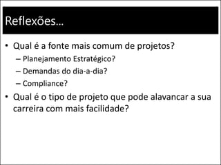 Reflexões...
• Qual é a fonte mais comum de projetos?
– Planejamento Estratégico?
– Demandas do dia-a-dia?
– Compliance?
• Qual é o tipo de projeto que pode alavancar a sua
carreira com mais facilidade?
 