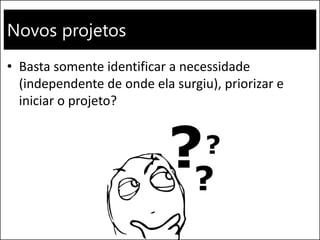 Novos projetos
• Basta somente identificar a necessidade
(independente de onde ela surgiu), priorizar e
iniciar o projeto?
 