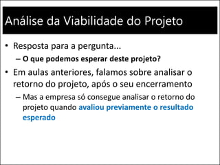 Análise da Viabilidade do Projeto
• Resposta para a pergunta...
– O que podemos esperar deste projeto?
• Em aulas anteriores, falamos sobre analisar o
retorno do projeto, após o seu encerramento
– Mas a empresa só consegue analisar o retorno do
projeto quando avaliou previamente o resultado
esperado
 