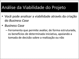 Análise da Viabilidade do Projeto
• Você pode analisar a viabilidade através da criação
do Business Case
• Business Case
– Ferramenta que permite avaliar, de forma estruturada,
os benefícios de determinada iniciativa, apoiando a
tomada de decisão sobre a realização ou não
 