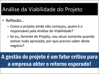 Análise da Viabilidade do Projeto
• Reflexão...
– Como o projeto ainda não começou, quem é o
responsável pela Análise de Viabilidade?
– Se eu, Gerente de Projeto, vou atuar somente quando
estiver tudo aprovado, por que preciso saber deste
negócio?
A gestão do projeto é um fator crítico para
a empresa obter o retorno esperado!
 