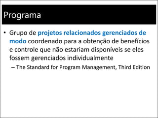 Programa
• Grupo de projetos relacionados gerenciados de
modo coordenado para a obtenção de benefícios
e controle que não estariam disponíveis se eles
fossem gerenciados individualmente
– The Standard for Program Management, Third Edition
 