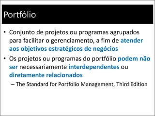 Portfólio
• Conjunto de projetos ou programas agrupados
para facilitar o gerenciamento, a fim de atender
aos objetivos estratégicos de negócios
• Os projetos ou programas do portfólio podem não
ser necessariamente interdependentes ou
diretamente relacionados
– The Standard for Portfolio Management, Third Edition
 
