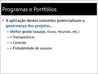 Programas e Portfólios
• A aplicação destes conceitos potencializam a
governança dos projetos...
– Melhor gestão (equipe, riscos, recursos, etc.)
– + Transparência
– + Controle
– + Probabilidade de sucesso
 