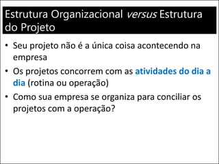 Estrutura Organizacional versus Estrutura
do Projeto
• Seu projeto não é a única coisa acontecendo na
empresa
• Os projetos concorrem com as atividades do dia a
dia (rotina ou operação)
• Como sua empresa se organiza para conciliar os
projetos com a operação?
 