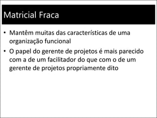 Matricial Fraca
• Mantêm muitas das características de uma
organização funcional
• O papel do gerente de projetos é mais parecido
com a de um facilitador do que com o de um
gerente de projetos propriamente dito
 