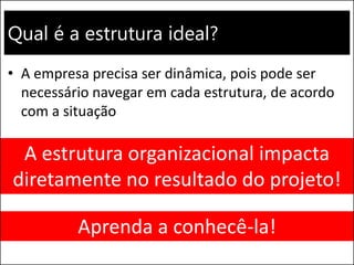 Qual é a estrutura ideal?
• A empresa precisa ser dinâmica, pois pode ser
necessário navegar em cada estrutura, de acordo
com a situação
A estrutura organizacional impacta
diretamente no resultado do projeto!
Aprenda a conhecê-la!
 
