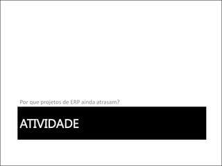 ATIVIDADE
Por que projetos de ERP ainda atrasam?
 