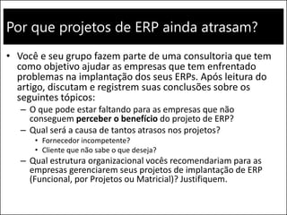 Por que projetos de ERP ainda atrasam?
• Você e seu grupo fazem parte de uma consultoria que tem
como objetivo ajudar as empresas que tem enfrentado
problemas na implantação dos seus ERPs. Após leitura do
artigo, discutam e registrem suas conclusões sobre os
seguintes tópicos:
– O que pode estar faltando para as empresas que não
conseguem perceber o benefício do projeto de ERP?
– Qual será a causa de tantos atrasos nos projetos?
• Fornecedor incompetente?
• Cliente que não sabe o que deseja?
– Qual estrutura organizacional vocês recomendariam para as
empresas gerenciarem seus projetos de implantação de ERP
(Funcional, por Projetos ou Matricial)? Justifiquem.
 