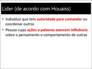 Líder (de acordo com Houaiss)
• Indivíduo que tem autoridade para comandar ou
coordenar outros
• Pessoa cujas ações e palavras exercem influência
sobre o pensamento e comportamento de outras
 