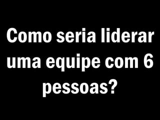 Como seria liderar
uma equipe com 6
pessoas?
 