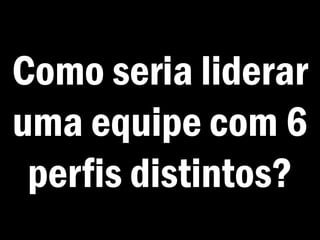 Como seria liderar
uma equipe com 6
perfis distintos?
 