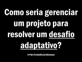 Como seria gerenciar
um projeto para
resolver um desafio
adaptativo?
(artigo O trabalho da liderança)
 