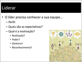 Liderar
• O líder precisa conhecer a sua equipe...
– Perfil
– Quais são as expectativas?
– Qual é a motivação?
• Realização?
• Poder?
• Dinheiro?
• Reconhecimento?
 