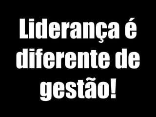 Liderança é
diferente de
gestão!
 